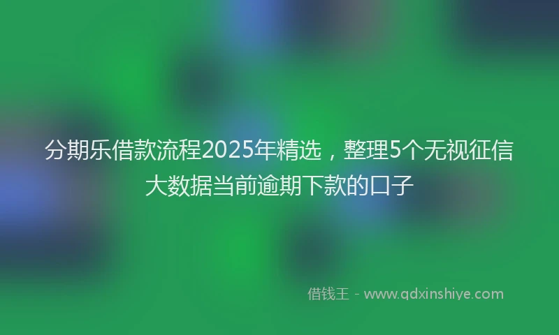 分期乐借款流程2025年精选，整理5个无视征信大数据当前逾期下款的口子