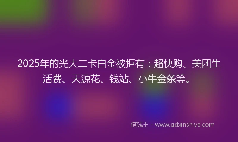 2025年的光大二卡白金被拒有：超快购、美团生活费、天源花、钱站、小牛金条等。
