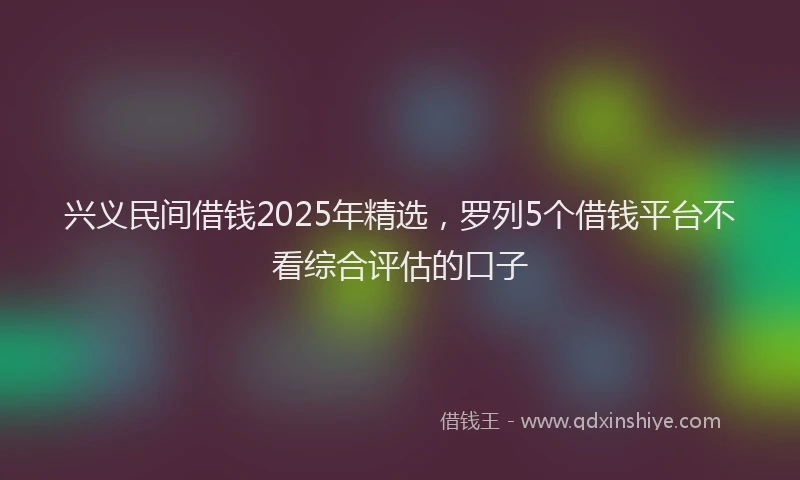 兴义民间借钱2025年精选，罗列5个借钱平台不看综合评估的口子