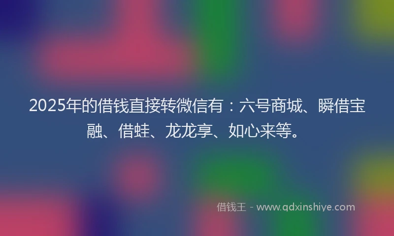 2025年的借钱直接转微信有：六号商城、瞬借宝融、借蛙、龙龙享、如心来等。