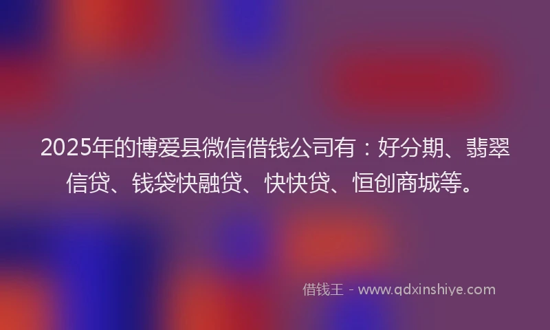 2025年的博爱县微信借钱公司有：好分期、翡翠信贷、钱袋快融贷、快快贷、恒创商城等。
