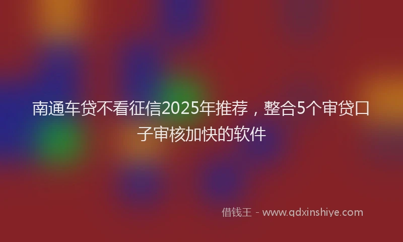 南通车贷不看征信2025年推荐，整合5个审贷口子审核加快的软件
