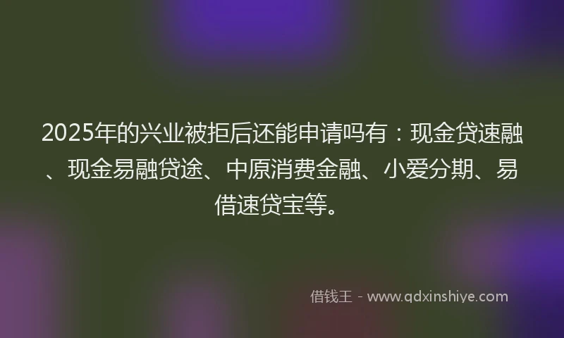 2025年的兴业被拒后还能申请吗有：现金贷速融、现金易融贷途、中原消费金融、小爱分期、易借速贷宝等。