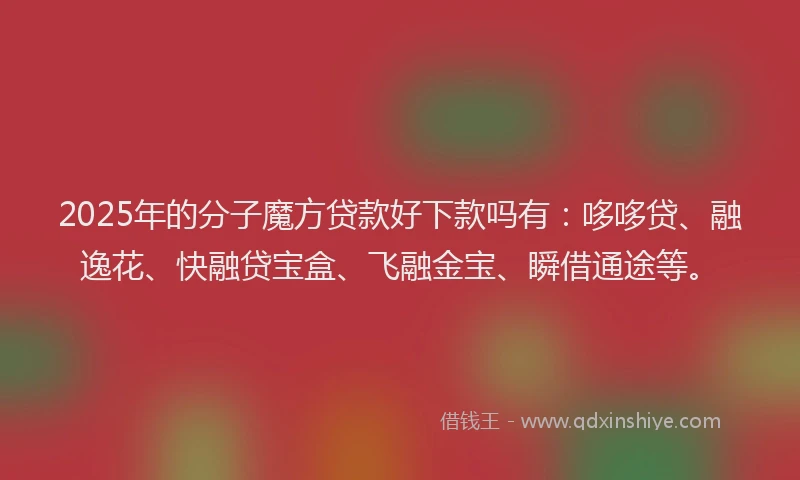 2025年的分子魔方贷款好下款吗有：哆哆贷、融逸花、快融贷宝盒、飞融金宝、瞬借通途等。