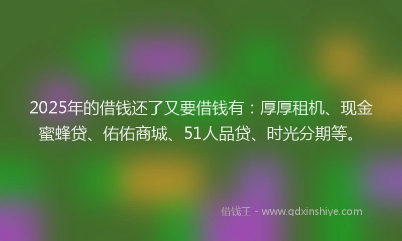 2025年的借钱还了又要借钱有：厚厚租机、现金蜜蜂贷、佑佑商城、51人品贷、时光分期等。