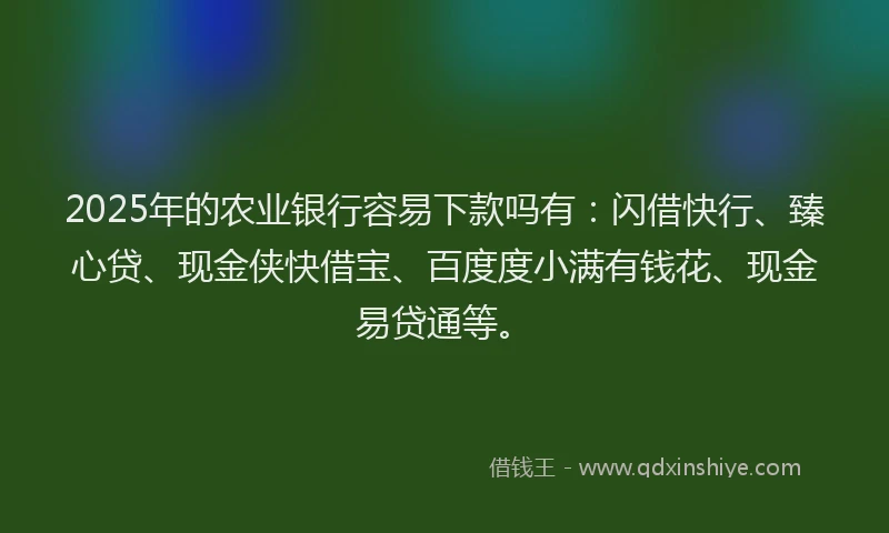 2025年的农业银行容易下款吗有：闪借快行、臻心贷、现金侠快借宝、百度度小满有钱花、现金易贷通等。