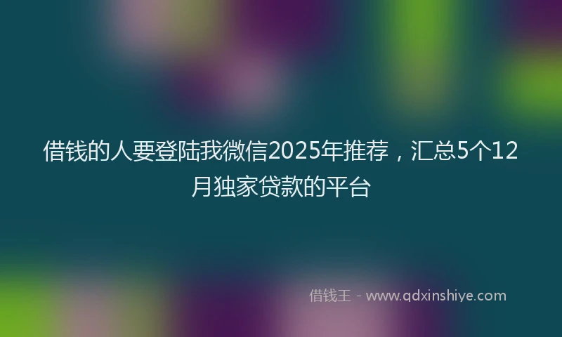借钱的人要登陆我微信2025年推荐，汇总5个12月独家贷款的平台