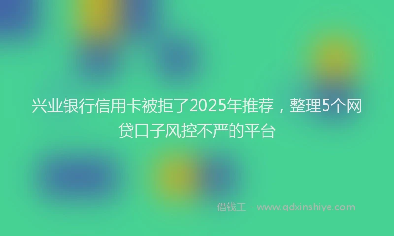 兴业银行信用卡被拒了2025年推荐，整理5个网贷口子风控不严的平台