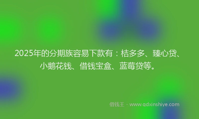 2025年的分期族容易下款有：桔多多、臻心贷、小鹅花钱、借钱宝盒、蓝莓贷等。