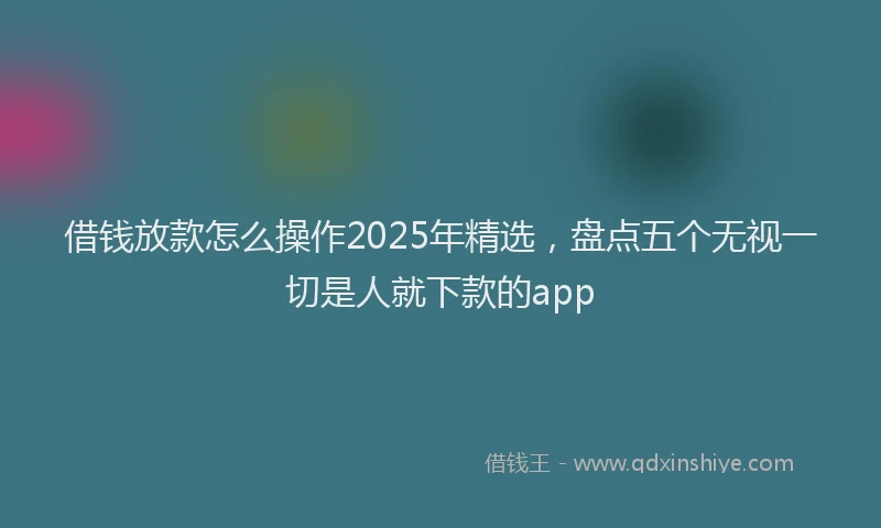 借钱放款怎么操作2025年精选，盘点五个无视一切是人就下款的app