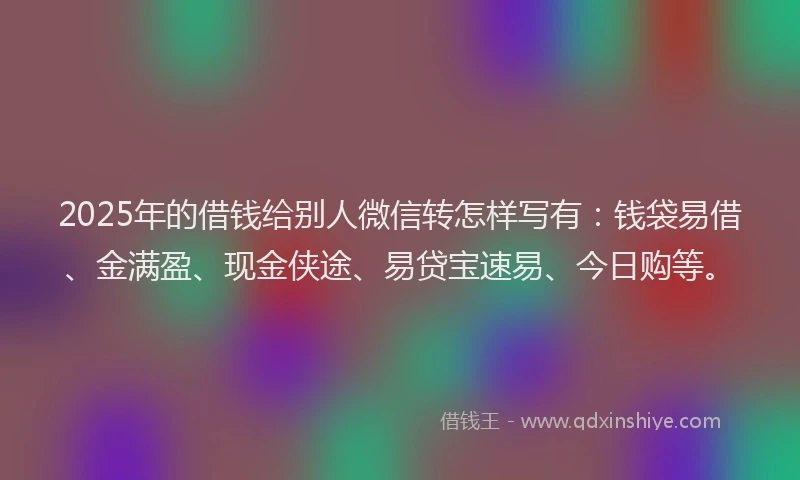 2025年的借钱给别人微信转怎样写有：钱袋易借、金满盈、现金侠途、易贷宝速易、今日购等。