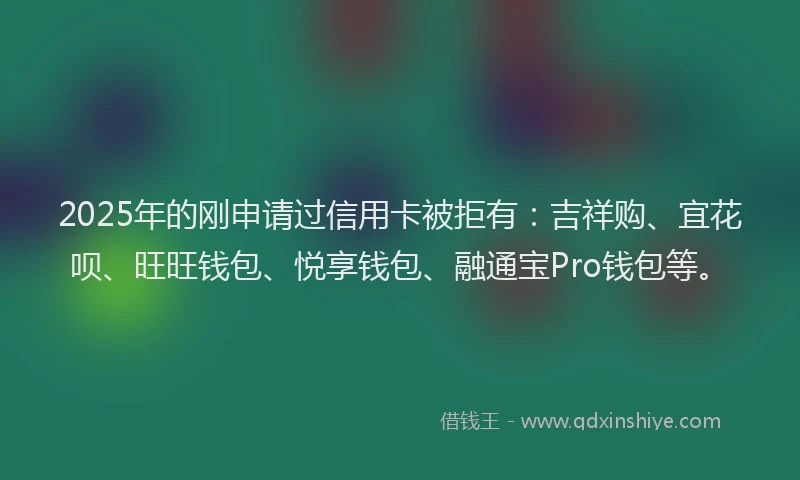 2025年的刚申请过信用卡被拒有：吉祥购、宜花呗、旺旺钱包、悦享钱包、融通宝Pro钱包等。
