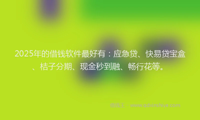 2025年的借钱软件最好有：应急贷、快易贷宝盒、桔子分期、现金秒到融、畅行花等。
