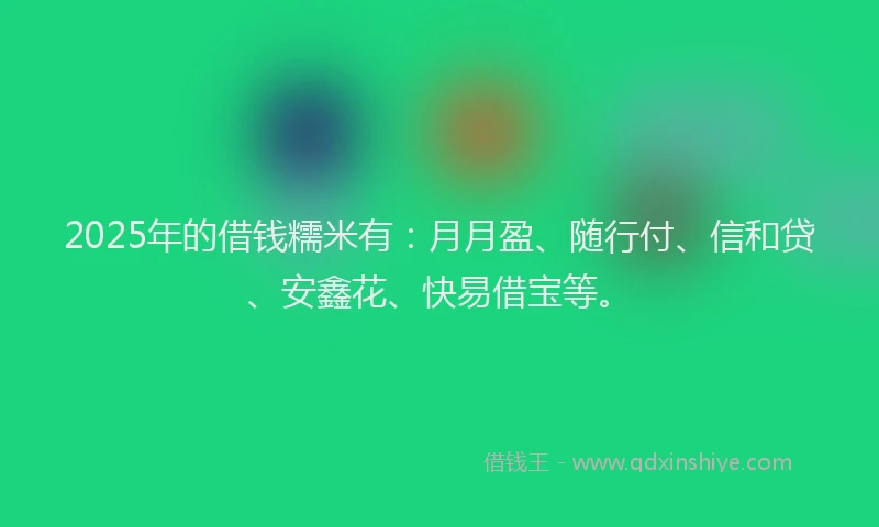 2025年的借钱糯米有：月月盈、随行付、信和贷、安鑫花、快易借宝等。