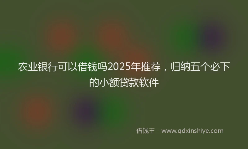 农业银行可以借钱吗2025年推荐，归纳五个必下的小额贷款软件
