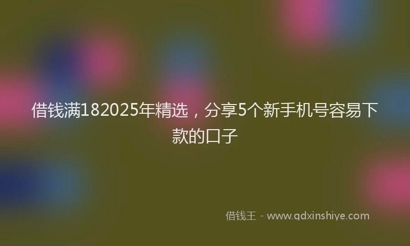 借钱满182025年精选，分享5个新手机号容易下款的口子