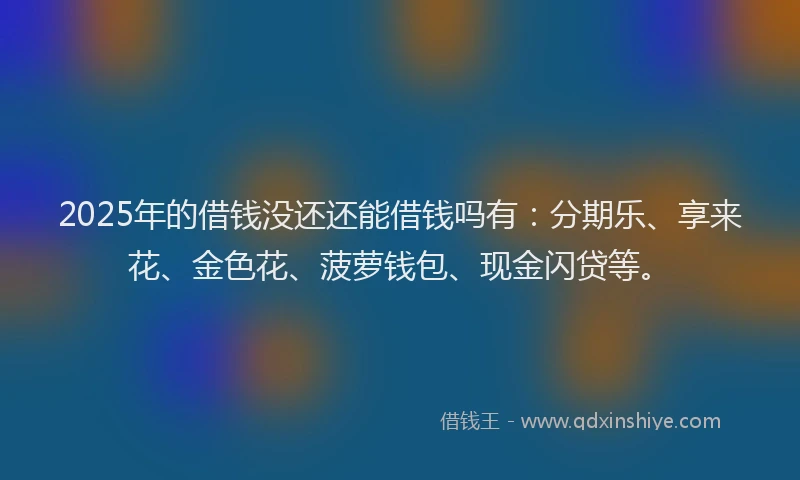 2025年的借钱没还还能借钱吗有：分期乐、享来花、金色花、菠萝钱包、现金闪贷等。