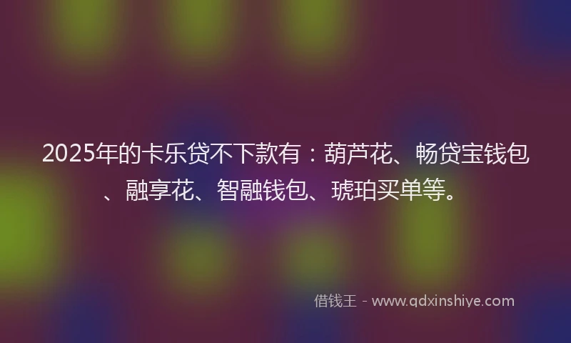 2025年的卡乐贷不下款有：葫芦花、畅贷宝钱包、融享花、智融钱包、琥珀买单等。