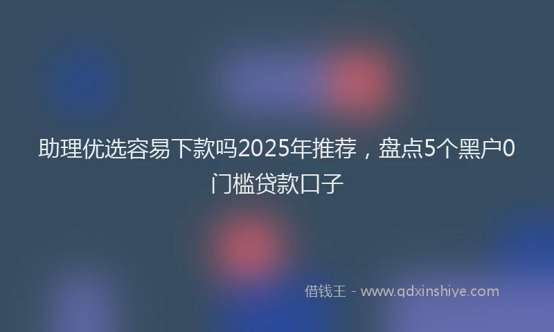 助理优选容易下款吗2025年推荐，盘点5个黑户0门槛贷款口子