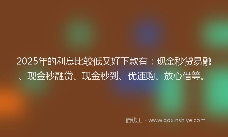 2025年的利息比较低又好下款有：现金秒贷易融、现金秒融贷、现金秒到、优速购、放心借等。