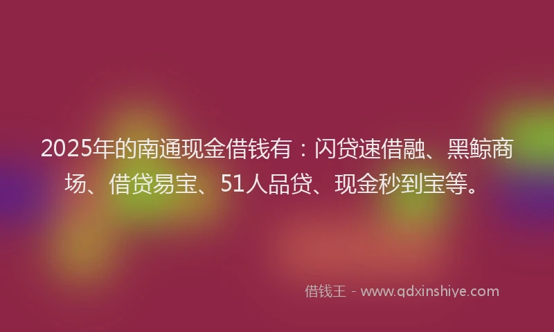 2025年的南通现金借钱有：闪贷速借融、黑鲸商场、借贷易宝、51人品贷、现金秒到宝等。