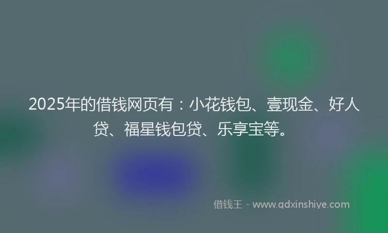 2025年的借钱网页有：小花钱包、壹现金、好人贷、福星钱包贷、乐享宝等。