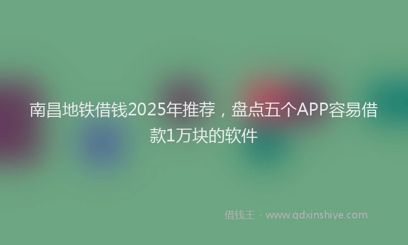 南昌地铁借钱2025年推荐，盘点五个APP容易借款1万块的软件