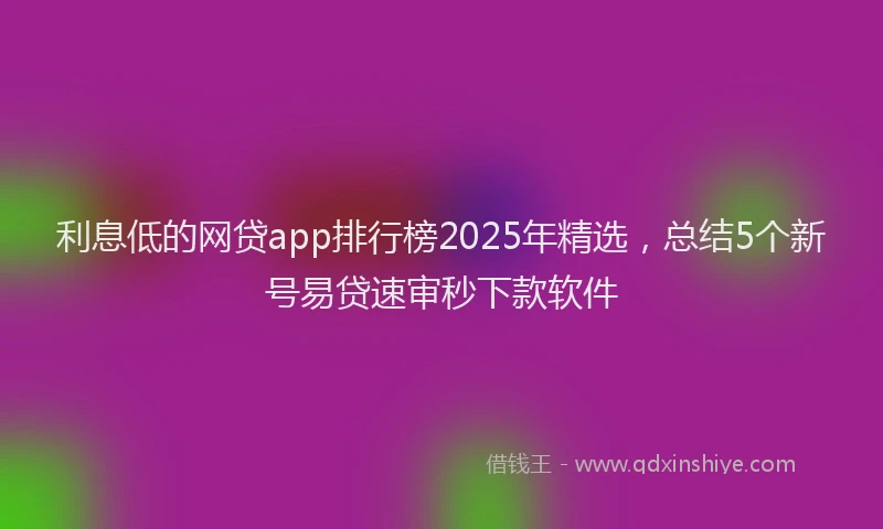 利息低的网贷app排行榜2025年精选，总结5个新号易贷速审秒下款软件