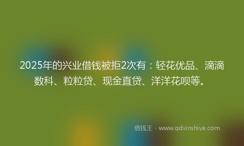 2025年的兴业借钱被拒2次有：轻花优品、滴滴数科、粒粒贷、现金直贷、洋洋花呗等。