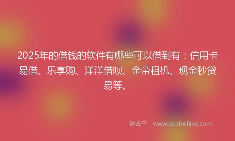 2025年的借钱的软件有哪些可以借到有：信用卡易借、乐享购、洋洋借呗、金帝租机、现金秒贷易等。