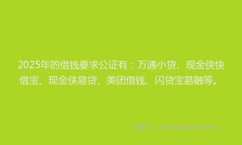 2025年的借钱要求公证有：万通小贷、现金侠快借宝、现金侠易贷、美团借钱、闪贷宝易融等。