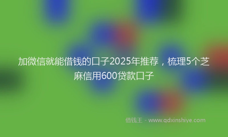 加微信就能借钱的口子2025年推荐，梳理5个芝麻信用600贷款口子