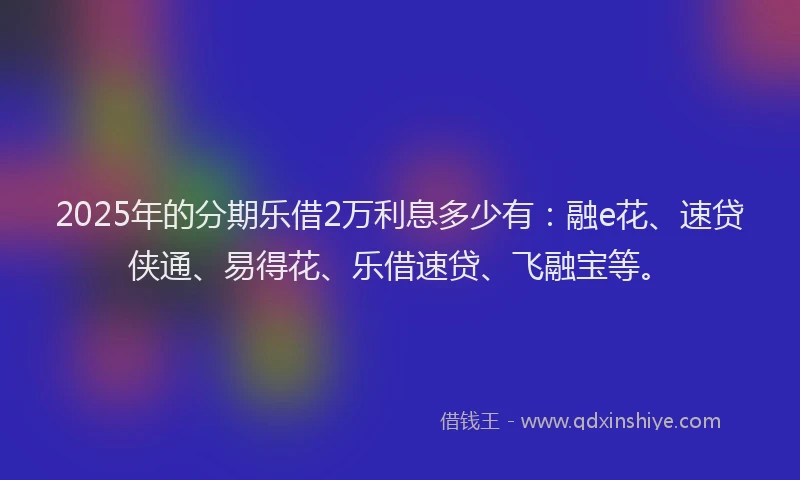 2025年的分期乐借2万利息多少有：融e花、速贷侠通、易得花、乐借速贷、飞融宝等。