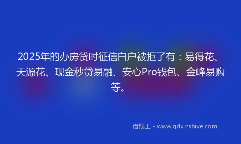 2025年的办房贷时征信白户被拒了有:易得花、天源花、现金秒贷易融、安心Pro钱包、金峰易购等。