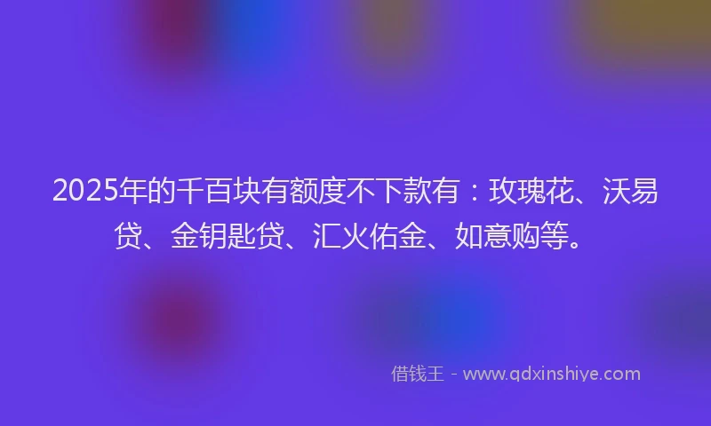 2025年的千百块有额度不下款有：玫瑰花、沃易贷、金钥匙贷、汇火佑金、如意购等。