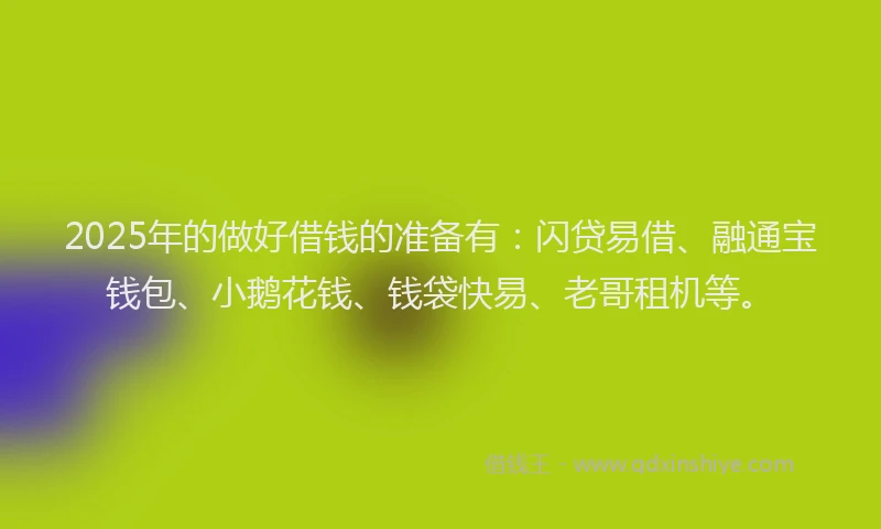 2025年的做好借钱的准备有：闪贷易借、融通宝钱包、小鹅花钱、钱袋快易、老哥租机等。