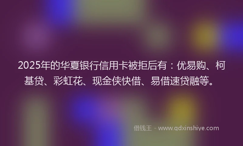 2025年的华夏银行信用卡被拒后有：优易购、柯基贷、彩虹花、现金侠快借、易借速贷融等。