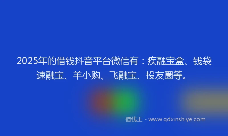 2025年的借钱抖音平台微信有：疾融宝盒、钱袋速融宝、羊小购、飞融宝、投友圈等。