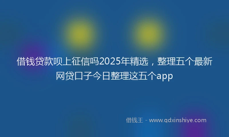 借钱贷款呗上征信吗2025年精选，整理五个最新网贷口子今日整理这五个app