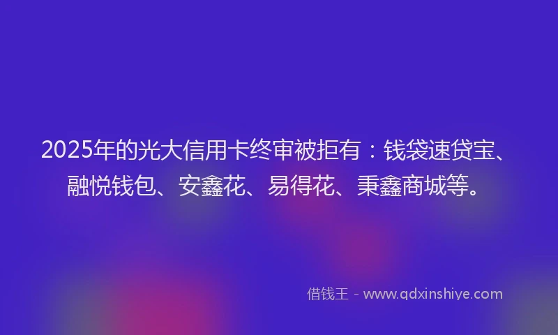 2025年的光大信用卡终审被拒有：钱袋速贷宝、融悦钱包、安鑫花、易得花、秉鑫商城等。