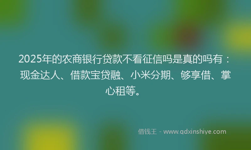 2025年的农商银行贷款不看征信吗是真的吗有：现金达人、借款宝贷融、小米分期、够享借、掌心租等。