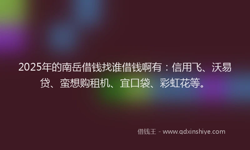 2025年的南岳借钱找谁借钱啊有：信用飞、沃易贷、蛮想购租机、宜口袋、彩虹花等。