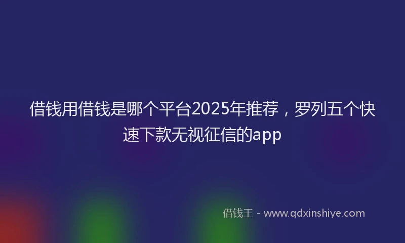 借钱用借钱是哪个平台2025年推荐，罗列五个快速下款无视征信的app