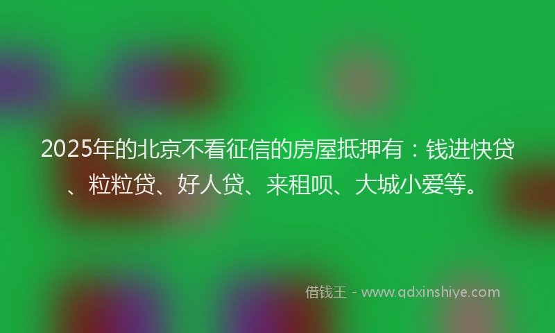 2025年的北京不看征信的房屋抵押有：钱进快贷、粒粒贷、好人贷、来租呗、大城小爱等。