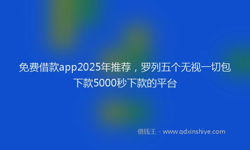 免费借款app2025年推荐，罗列五个无视一切包下款5000秒下款的平台