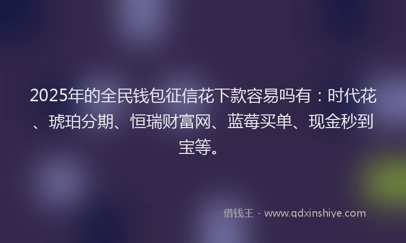 2025年的全民钱包征信花下款容易吗有：时代花、琥珀分期、恒瑞财富网、蓝莓买单、现金秒到宝等。