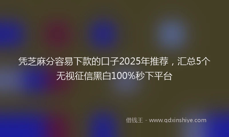 凭芝麻分容易下款的口子2025年推荐，汇总5个无视征信黑白100%秒下平台