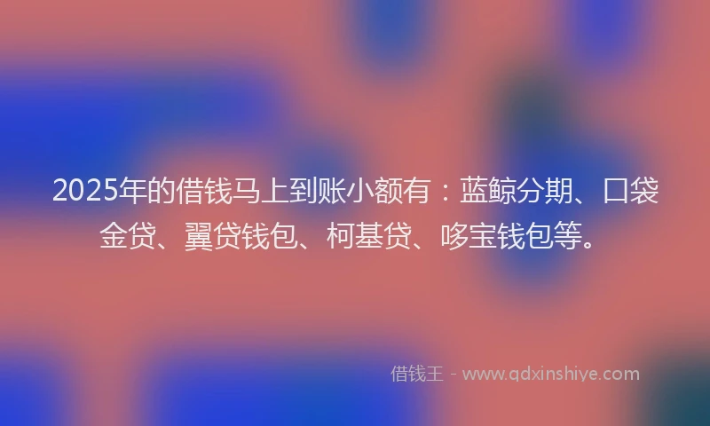 2025年的借钱马上到账小额有：蓝鲸分期、口袋金贷、翼贷钱包、柯基贷、哆宝钱包等。