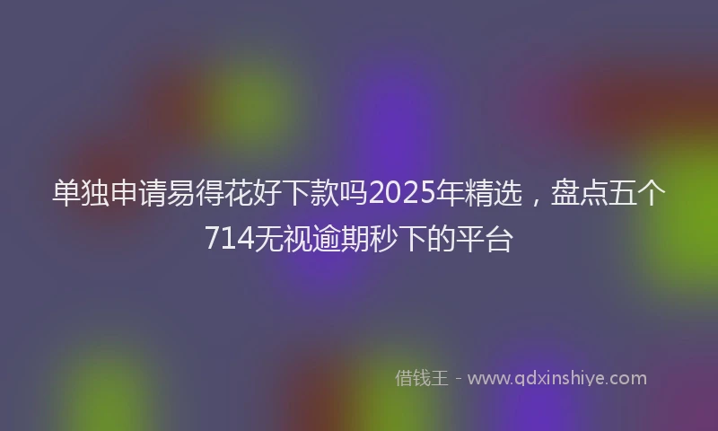 单独申请易得花好下款吗2025年精选，盘点五个714无视逾期秒下的平台