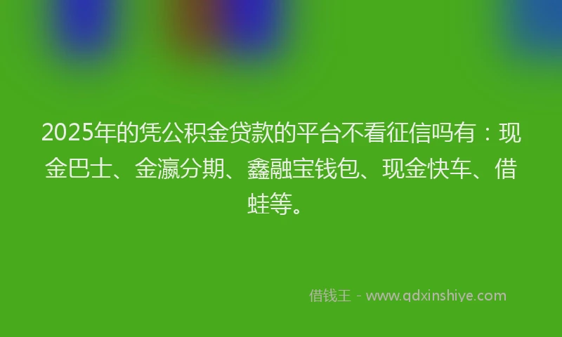 2025年的凭公积金贷款的平台不看征信吗有：现金巴士、金瀛分期、鑫融宝钱包、现金快车、借蛙等。